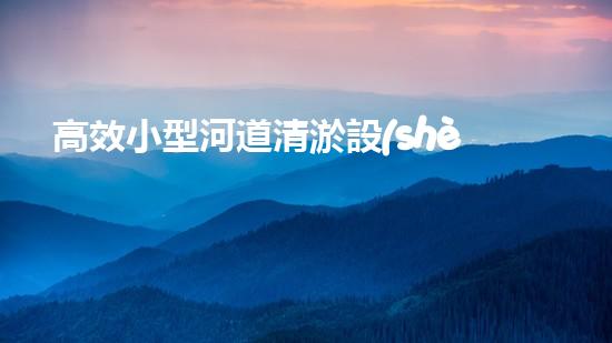 高效小型河道清淤設(shè)備，守護(hù)水環(huán)境清潔
